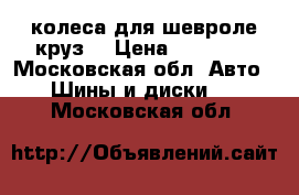 колеса для шевроле круз  › Цена ­ 10 000 - Московская обл. Авто » Шины и диски   . Московская обл.